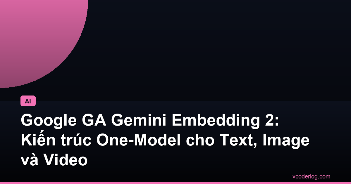 Google GA Gemini Embedding 2: Kiến trúc One-Model cho Text, Image và Video